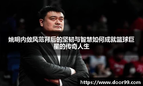 姚明内敛风范背后的坚韧与智慧如何成就篮球巨星的传奇人生